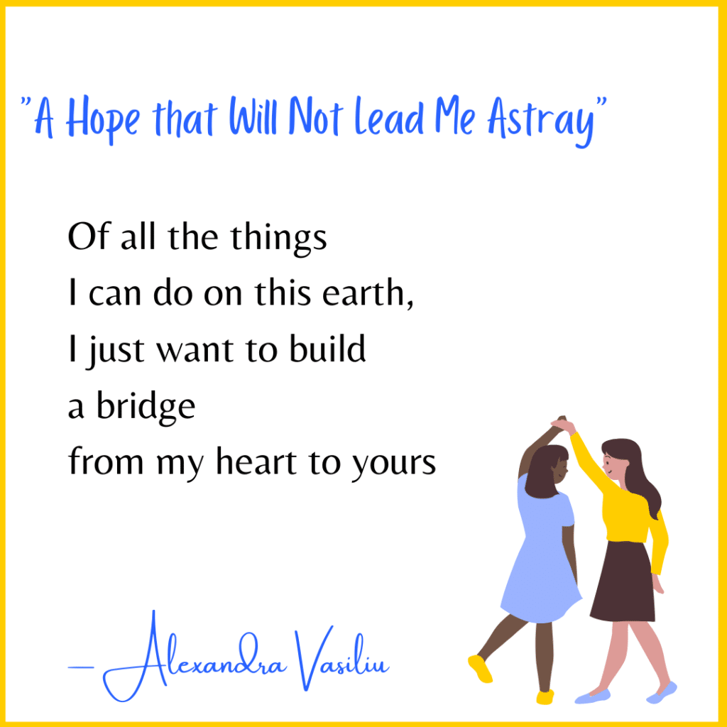Poem called a hope that will not lead me astray, written by Alexandra Vasiliu. It reads: Of all the things
I can do on this earth, 
I just want to build
a bridge 
from my heart to yours
